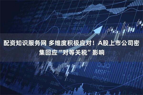 配资知识服务网 多维度积极应对！A股上市公司密集回应“对等关税”影响