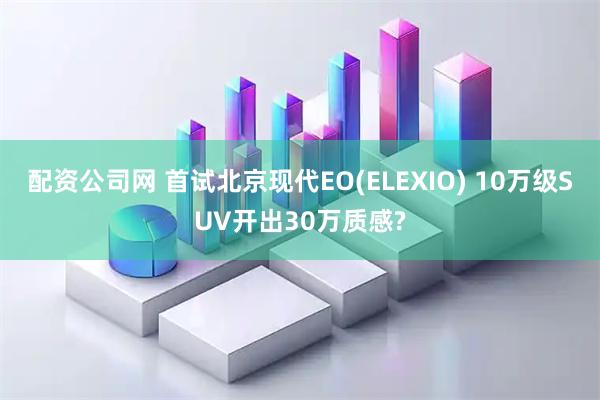 配资公司网 首试北京现代EO(ELEXIO) 10万级SUV开出30万质感?