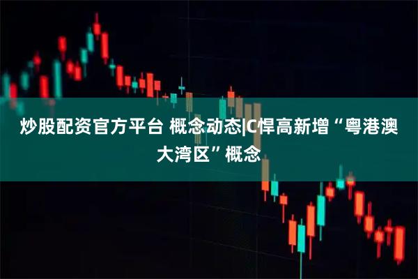 炒股配资官方平台 概念动态|C悍高新增“粤港澳大湾区”概念