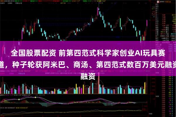 全国股票配资 前第四范式科学家创业AI玩具赛道，种子轮获阿米巴、商汤、第四范式数百万美元融资