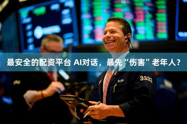 最安全的配资平台 AI对话，最先“伤害”老年人？