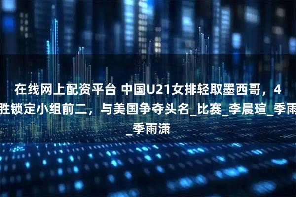 在线网上配资平台 中国U21女排轻取墨西哥，4连胜锁定小组前二，与美国争夺头名_比赛_李晨瑄_季雨潇