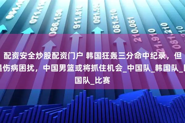配资安全炒股配资门户 韩国狂轰三分命中纪录，但遭遇伤病困扰，中国男篮或将抓住机会_中国队_韩国队_比赛