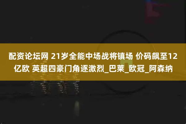 配资论坛网 21岁全能中场战将镇场 价码飙至12亿欧 英超四豪门角逐激烈_巴莱_欧冠_阿森纳