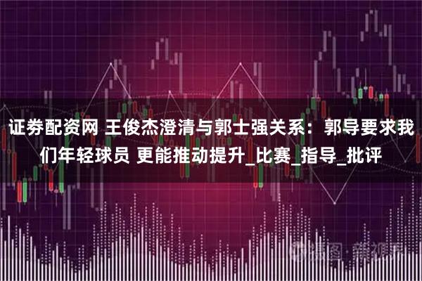 证劵配资网 王俊杰澄清与郭士强关系：郭导要求我们年轻球员 更能推动提升_比赛_指导_批评