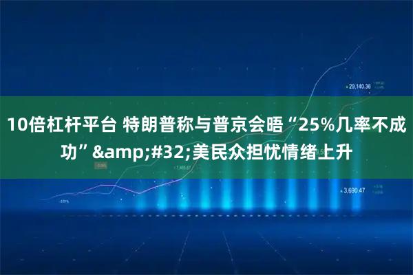 10倍杠杆平台 特朗普称与普京会晤“25%几率不成功” 美民众担忧情绪上升