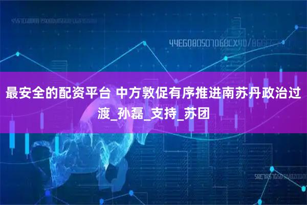 最安全的配资平台 中方敦促有序推进南苏丹政治过渡_孙磊_支持_苏团