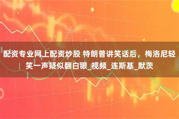 配资专业网上配资炒股 特朗普讲笑话后，梅洛尼轻笑一声疑似翻白眼_视频_连斯基_默茨