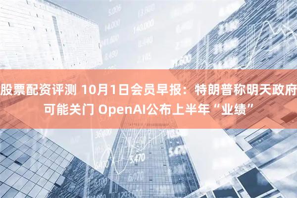 股票配资评测 10月1日会员早报：特朗普称明天政府可能关门 OpenAI公布上半年“业绩”