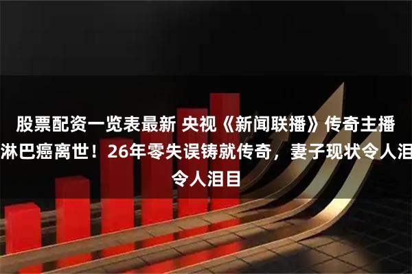 股票配资一览表最新 央视《新闻联播》传奇主播患淋巴癌离世！26年零失误铸就传奇，妻子现状令人泪目